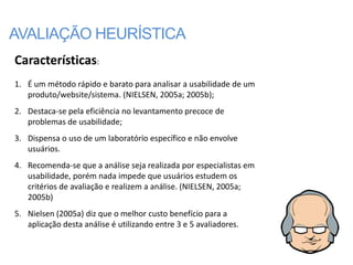 AVALIAÇÃO HEURÍSTICA
Características:
1. É um método rápido e barato para analisar a usabilidade de um
   produto/website/sistema. (NIELSEN, 2005a; 2005b);
2. Destaca-se pela eficiência no levantamento precoce de
   problemas de usabilidade;
3. Dispensa o uso de um laboratório específico e não envolve
   usuários.
4. Recomenda-se que a análise seja realizada por especialistas em
   usabilidade, porém nada impede que usuários estudem os
   critérios de avaliação e realizem a análise. (NIELSEN, 2005a;
   2005b)
5. Nielsen (2005a) diz que o melhor custo benefício para a
   aplicação desta análise é utilizando entre 3 e 5 avaliadores.
 