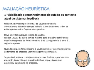 AVALIAÇÃO HEURÍSTICA
1- visibilidade e reconhecimento do estado ou contexto
atual do sistema: feedback
O sistema deve sempre informar ao usuário o que está
acontecendo, deixando sempre visível o status do sistema a fim de
evitar que o usuário fique se sinta perdido.

Deve-se evitar qualquer espera do usuário.
Nielsen (2000) diz que o tempo máximo para o usuário sentir que a
interface responde de forma imediata é de 10 segundos e o ideal é 1
segundo apenas.

Quando a espera for necessária o usuário deve ser informado sobre o
andamento do processo (por mensagem ou animação).

Se possível, informe o tempo esperado para finalizar o processo em
execução, isso evita que o usuário tenha a impressão de que
aconteceu algum erro no processo.
 