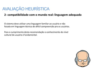 AVALIAÇÃO HEURÍSTICA
2- compatibilidade com o mundo real: linguagem adequada

O sistema deve utilizar uma linguagem familiar ao usuário e não
focada em linguagem técnica de difícil compreensão pra os usuários.

Para o cumprimento desta recomendação o conhecimento do nível
cultural do usuário é fundamental.
 