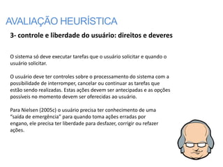 AVALIAÇÃO HEURÍSTICA
3- controle e liberdade do usuário: direitos e deveres

O sistema só deve executar tarefas que o usuário solicitar e quando o
usuário solicitar.

O usuário deve ter controles sobre o processamento do sistema com a
possibilidade de interromper, cancelar ou continuar as tarefas que
estão sendo realizadas. Estas ações devem ser antecipadas e as opções
possíveis no momento devem ser oferecidas ao usuário.

Para Nielsen (2005c) o usuário precisa ter conhecimento de uma
“saída de emergência” para quando toma ações erradas por
engano, ele precisa ter liberdade para desfazer, corrigir ou refazer
ações.
 