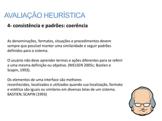 AVALIAÇÃO HEURÍSTICA
4- consistência e padrões: coerência

As denominações, formatos, situações e procedimentos devem
sempre que possível manter uma similaridade e seguir padrões
definidos para o sistema.

O usuário não deve aprender termos e ações diferentes para se referir
a uma mesma definição ou objetivo. (NIELSEN 2005c; Bastien e
Scapin, 1993).

Os elementos de uma interface são melhores
reconhecidos, localizados e utilizados quando sua localização, formato
e estética são iguais ou similares em diversas telas de um sistema.
BASTIEN; SCAPIN (1993)
 
