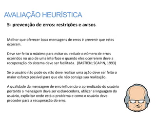 AVALIAÇÃO HEURÍSTICA
5- prevenção de erros: restrições e avisos

Melhor que oferecer boas mensagens de erros é prevenir que estes
ocorram.

Deve ser feito o máximo para evitar ou reduzir o número de erros
ocorridos no uso de uma interface e quando eles ocorrerem deve a
recuperação do sistema deve ser facilitada. (BASTIEN; SCAPIN, 1993)

Se o usuário não pode ou não deve realizar uma ação deve ser feito o
maior esforço possível para que ele não consiga sua realização.

A qualidade da mensagem de erro influencia o aprendizado do usuário
portanto a mensagem deve ser esclarecedora, utilizar a linguagem do
usuário, explicitar onde está o problema e como o usuário deve
proceder para a recuperação do erro.
 