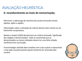 AVALIAÇÃO HEURÍSTICA
6- reconhecimento ao invés de memorização;

Minimizar a sobrecarga de memória do usuário tornando visíveis
objetos, ações e opções.

Informações sobre a utilização do sistema devem estar visíveis ou ser
facilmente recuperáveis;

Bastien e Scapin (1993) denominam um critério chamado “significado
dos códigos e denominações” onde se recomenda que as
denominações ou ícones utilizados devem ter uma forte relação
semântica com sua função.

A terminologia utilizada deve condizer com a do usuário e representar
a real ação causada quando aquele elemento for acionado pelo
usuário.
 