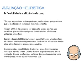 AVALIAÇÃO HEURÍSTICA
7- flexibilidade e eficiência de uso;

Oferecer aos usuários mais experientes, aceleradores que permitam
que as tarefas sejam realizadas mais rapidamente;

Nielsen (2005c) diz que deve ser possível o uso de atalhos que
permitem que usuários avançados aumentem sua efetividade
utilizando a interface.

Bastien e Scapin (1993) argumentam que dificilmente uma interface
irá atender ao mesmo tempo todos os usuários em potencial e devido
a isto a interface deve se adaptar ao usuário.

Se recomenda a possibilidade de diversos procedimentos para a
realização de uma tarefa. Quanto maiores as possibilidades para a
realização de uma tarefa maior a chance do usuário encontrar uma
forma que se adapte ao seu método de uso.
 