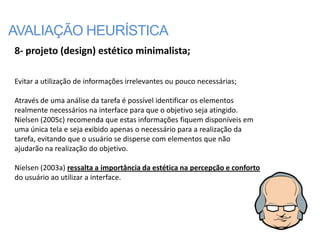 AVALIAÇÃO HEURÍSTICA
8- projeto (design) estético minimalista;

Evitar a utilização de informações irrelevantes ou pouco necessárias;

Através de uma análise da tarefa é possível identificar os elementos
realmente necessários na interface para que o objetivo seja atingido.
Nielsen (2005c) recomenda que estas informações fiquem disponíveis em
uma única tela e seja exibido apenas o necessário para a realização da
tarefa, evitando que o usuário se disperse com elementos que não
ajudarão na realização do objetivo.

Nielsen (2003a) ressalta a importância da estética na percepção e conforto
do usuário ao utilizar a interface.
 