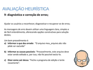 AVALIAÇÃO HEURÍSTICA
9- diagnóstico e correção de erros;

Ajudar os usuários a reconhecer, diagnosticar e recuperar-se de erros;

As mensagens de erro devem utilizar uma linguagem clara, simples e
de fácil entendimento, oferecendo opções construtivas para solução
destes;

Um bom procedimento é:
a) Informar o que deu errado: “O arquivo meu_arquivo.abc não
   pôde ser excluído”

b) Informar as causas possíveis: “Provavelmente, este arquivo deve
   estar sendo editado e, por isso, não foi possível excluí-lo.

c) Dizer como sair dessa: “Feche o programa de edição e tente
   novamente”.
 