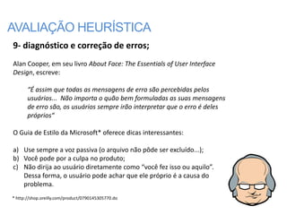 AVALIAÇÃO HEURÍSTICA
9- diagnóstico e correção de erros;
Alan Cooper, em seu livro About Face: The Essentials of User Interface
Design, escreve:

       “É assim que todas as mensagens de erro são percebidas pelos
       usuários... Não importa o quão bem formuladas as suas mensagens
       de erro são, os usuários sempre irão interpretar que o erro é deles
       próprios“

O Guia de Estilo da Microsoft* oferece dicas interessantes:

a) Use sempre a voz passiva (o arquivo não pôde ser excluído...);
b) Você pode por a culpa no produto;
c) Não dirija ao usuário diretamente como “você fez isso ou aquilo”.
   Dessa forma, o usuário pode achar que ele próprio é a causa do
   problema.
* http://shop.oreilly.com/product/0790145305770.do
 