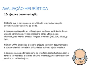 AVALIAÇÃO HEURÍSTICA
10- ajuda e documentação.

O ideal é que o sistema possa ser utilizado sem nenhum auxílio
documentação ou sistema de ajuda.

A documentação pode ser utilizada para melhorar a eficiência de um
usuário porém não deve ser necessária para a utilização da
interface, pelo menos em suas funções principais (NIELSEN, 2003a, p.
148).

Nielsen (2003) diz que se o usuário procura ajuda em documentações
é porque ele está com sérias dificuldades e almeja ajuda imediata.

A documentação pode fazer parte da interface, contextualizada com a
tarefa a ser realizada e exibida em uma interface gráfica através de um
quadro, ou balão de ajuda.
 
