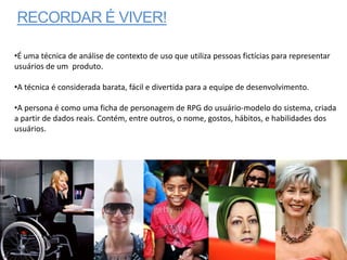RECORDAR É VIVER!

•É uma técnica de análise de contexto de uso que utiliza pessoas fictícias para representar
usuários de um produto.

•A técnica é considerada barata, fácil e divertida para a equipe de desenvolvimento.

•A persona é como uma ficha de personagem de RPG do usuário-modelo do sistema, criada
a partir de dados reais. Contém, entre outros, o nome, gostos, hábitos, e habilidades dos
usuários.
 