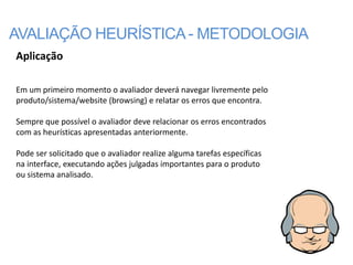 AVALIAÇÃO HEURÍSTICA - METODOLOGIA
Aplicação

Em um primeiro momento o avaliador deverá navegar livremente pelo
produto/sistema/website (browsing) e relatar os erros que encontra.

Sempre que possível o avaliador deve relacionar os erros encontrados
com as heurísticas apresentadas anteriormente.

Pode ser solicitado que o avaliador realize alguma tarefas específicas
na interface, executando ações julgadas importantes para o produto
ou sistema analisado.
 