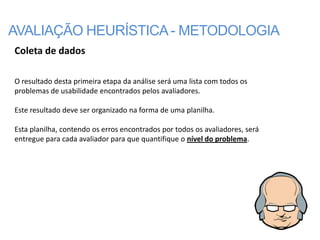 AVALIAÇÃO HEURÍSTICA - METODOLOGIA
Coleta de dados

O resultado desta primeira etapa da análise será uma lista com todos os
problemas de usabilidade encontrados pelos avaliadores.

Este resultado deve ser organizado na forma de uma planilha.

Esta planilha, contendo os erros encontrados por todos os avaliadores, será
entregue para cada avaliador para que quantifique o nível do problema.
 