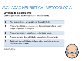 AVALIAÇÃO HEURÍSTICA - METODOLOGIA
Severidade do problema
É obtida pela média dos fatores citados anteriormente


 0       Não é considerado um problema de usabilidade
 1       Problema estético apenas, apenas deve ser reparado se existir
         tempo disponível no projeto

 2       Problema menor de usabilidade, prioridade baixa.
 3       Problema maior de usabilidade, sua solução é importante.
 4       Catástrofe de usabilidade, indispensável a solução antes do
         lançamento do projeto.

 (NIELSEN, 2003a)
 