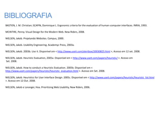 BIBLIOGRAFIA
BASTIEN, J. M. Christian; SCAPIN, Dominique L. Ergonomic criteria for the evaluation of human-computer interfaces. INRIA, 1993.

MCINTIRE, Penny. Visual Design for the Modern Web. New Riders, 2008.

NIELSEN, Jakob. Projetando Websites. Campus, 2000.

NIELSEN, Jakob. Usability Engineering. Academyc Press, 2003a.

NIELSEN, Jakob. 2003b. Use it. Disponível em < http://www.useit.com/alertbox/20030825.html >, Acesso em 12 set. 2008.

NIELSEN, Jakob. Heuristic Evaluation, 2005a. Disponível em < http://www.useit.com/papers/heuristic/ >. Acesso em
Set. 2008.

NIELSEN, Jakob. How to conduct a Heuristic Evaluation. 2005b. Disponível em <
http://www.useit.com/papers/heuristic/heuristic_evaluation.html >. Acesso em Set. 2008.

NIELSEN, Jakob. Heuristics for User Interface Design. 2005c. Disponível em < http://www.useit.com/papers/heuristic/heuristic_list.html
>. Acesso em 12 Out. 2008.

NIELSEN, Jakob e Loranger, Hoa. Prioritizing Web Usability, New Riders, 2006.
 