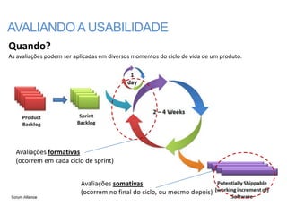 AVALIANDO A USABILIDADE
Quando?
As avaliações podem ser aplicadas em diversos momentos do ciclo de vida de um produto.




  Avaliações formativas
  (ocorrem em cada ciclo de sprint)


                          Avaliações somativas
                          (ocorrem no final do ciclo, ou mesmo depois)
 