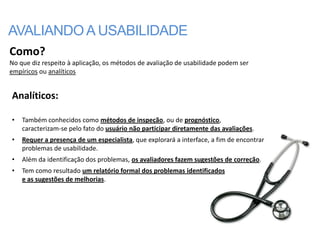 AVALIANDO A USABILIDADE
Como?
No que diz respeito à aplicação, os métodos de avaliação de usabilidade podem ser
empíricos ou analíticos


Analíticos:

•   Também conhecidos como métodos de inspeção, ou de prognóstico,
    caracterizam-se pelo fato do usuário não participar diretamente das avaliações.
•   Requer a presença de um especialista, que explorará a interface, a fim de encontrar
    problemas de usabilidade.
•   Além da identificação dos problemas, os avaliadores fazem sugestões de correção.
•   Tem como resultado um relatório formal dos problemas identificados
    e as sugestões de melhorias.
 