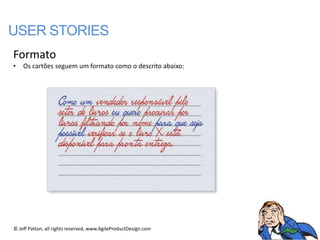 USER STORIES
Formato
•   Os cartões seguem um formato como o descrito abaixo:




© Jeff Patton, all rights reserved, www.AgileProductDesign.com
 