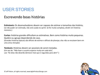 USER STORIES
Escrevendo boas histórias

Estimáveis: Os desenvolvedores devem ser capazes de estimar o tamanhos das história;
(se não puder ser estimada, não será usada no sprint. Se for muito complexa, dividir em histórias
menores.)

Curtas: histórias grandes dificultam as estimativas. Bem como histórias muito pequenas.
Quebre ou agrupe dependendo do caso.
(Grandes histórias (épicas) são difíceis de estimar e difíceis de planejar, elas não se encaixam bem em
uma única iteração)

Testáveis: Histórias devem ser possíveis de serem testadas.
(Em vez de: “Não fazer o usuário esperar muito em cada tela”,
use: “As telas não deverão demorar mais que 2 segundos para abrir”.)




© Jeff Patton, all rights reserved, www.AgileProductDesign.com
 