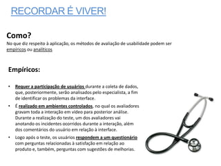 RECORDAR É VIVER!

Como?
No que diz respeito à aplicação, os métodos de avaliação de usabilidade podem ser
empíricos ou analíticos



Empíricos:

•   Requer a participação de usuários durante a coleta de dados,
    que, posteriormente, serão analisados pelo especialista, a fim
    de identificar os problemas da interface.
•   É realizado em ambientes controlados, no qual os avaliadores
    gravam toda a interação em vídeo para posterior análise.
    Durante a realização do teste, um dos avaliadores vai
    anotando os incidentes ocorridos durante a interação, além
    dos comentários do usuário em relação à interface.
•   Logo após o teste, os usuários respondem a um questionário
    com perguntas relacionadas à satisfação em relação ao
    produto e, também, perguntas com sugestões de melhorias.
 