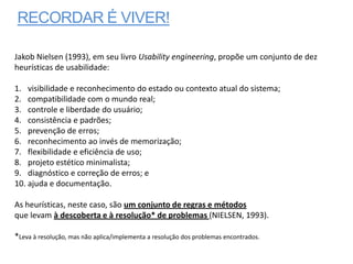 RECORDAR É VIVER!

Jakob Nielsen (1993), em seu livro Usability engineering, propõe um conjunto de dez
heurísticas de usabilidade:

1. visibilidade e reconhecimento do estado ou contexto atual do sistema;
2. compatibilidade com o mundo real;
3. controle e liberdade do usuário;
4. consistência e padrões;
5. prevenção de erros;
6. reconhecimento ao invés de memorização;
7. flexibilidade e eficiência de uso;
8. projeto estético minimalista;
9. diagnóstico e correção de erros; e
10. ajuda e documentação.

As heurísticas, neste caso, são um conjunto de regras e métodos
que levam à descoberta e à resolução* de problemas (NIELSEN, 1993).

*Leva à resolução, mas não aplica/implementa a resolução dos problemas encontrados.
 