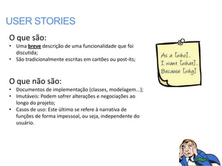 USER STORIES
O que são:
• Uma breve descrição de uma funcionalidade que foi
  discutida;
• São tradicionalmente escritas em cartões ou post-its;



O que não são:
• Documentos de implementação (classes, modelagem...);
• Imutáveis: Podem sofrer alterações e negociações ao
  longo do projeto;
• Casos de uso: Este último se refere à narrativa de
  funções de forma impessoal, ou seja, independente do
  usuário.
 