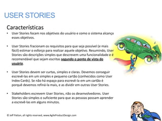 USER STORIES
Características
•   User Stories focam nos objetivos do usuário e como o sistema alcança
    esses objetivos.

•   User Stories fracionam os requisitos para que seja possível (e mais
    fácil) estimar o esforço para realizar aquele objetivo. Resumindo, User
    Stories são descrições simples que descrevem uma funcionalidade e é
    recomendável que sejam escritas segundo o ponto de vista do
    usuário.

•   User Stories devem ser curtas, simples e claras. Devemos conseguir
    escrevê-las em um simples e pequeno cartão (conhecidos como User
    Index Cards). Se não há espaço para escrevê-la em um cartão é
    porquê devemos refiná-la mais, e as dividir em outras User Stories.

•   Stakeholders escrevem User Stories, não os desenvolvedores. User
    Stories são simples o suficiente para que as pessoas possam aprender
    a escrevê-las em alguns minutos.


© Jeff Patton, all rights reserved, www.AgileProductDesign.com
 