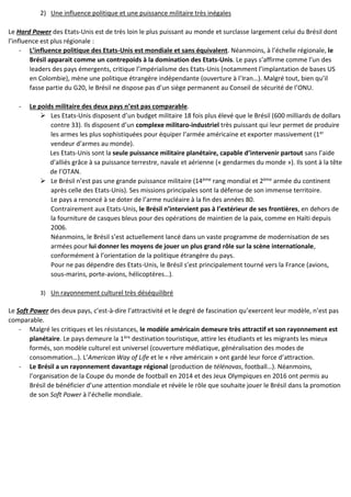 2) Une influence politique et une puissance militaire très inégales
Le Hard Power des Etats-Unis est de très loin le plus puissant au monde et surclasse largement celui du Brésil dont
l’influence est plus régionale :
- L’influence politique des Etats-Unis est mondiale et sans équivalent. Néanmoins, à l’échelle régionale, le
Brésil apparait comme un contrepoids à la domination des Etats-Unis. Le pays s’affirme comme l’un des
leaders des pays émergents, critique l’impérialisme des Etats-Unis (notamment l’implantation de bases US
en Colombie), mène une politique étrangère indépendante (ouverture à l’Iran…). Malgré tout, bien qu’il
fasse partie du G20, le Brésil ne dispose pas d’un siège permanent au Conseil de sécurité de l’ONU.
- Le poids militaire des deux pays n’est pas comparable.
 Les Etats-Unis disposent d’un budget militaire 18 fois plus élevé que le Brésil (600 milliards de dollars
contre 33). Ils disposent d’un complexe militaro-industriel très puissant qui leur permet de produire
les armes les plus sophistiquées pour équiper l’armée américaine et exporter massivement (1er
vendeur d’armes au monde).
Les Etats-Unis sont la seule puissance militaire planétaire, capable d’intervenir partout sans l’aide
d’alliés grâce à sa puissance terrestre, navale et aérienne (« gendarmes du monde »). Ils sont à la tête
de l’OTAN.
 Le Brésil n’est pas une grande puissance militaire (14ème rang mondial et 2ème armée du continent
après celle des Etats-Unis). Ses missions principales sont la défense de son immense territoire.
Le pays a renoncé à se doter de l’arme nucléaire à la fin des années 80.
Contrairement aux Etats-Unis, le Brésil n’intervient pas à l’extérieur de ses frontières, en dehors de
la fourniture de casques bleus pour des opérations de maintien de la paix, comme en Haïti depuis
2006.
Néanmoins, le Brésil s’est actuellement lancé dans un vaste programme de modernisation de ses
armées pour lui donner les moyens de jouer un plus grand rôle sur la scène internationale,
conformément à l’orientation de la politique étrangère du pays.
Pour ne pas dépendre des Etats-Unis, le Brésil s’est principalement tourné vers la France (avions,
sous-marins, porte-avions, hélicoptères…).
3) Un rayonnement culturel très déséquilibré
Le Soft Power des deux pays, c’est-à-dire l’attractivité et le degré de fascination qu’exercent leur modèle, n’est pas
comparable.
- Malgré les critiques et les résistances, le modèle américain demeure très attractif et son rayonnement est
planétaire. Le pays demeure la 1ère destination touristique, attire les étudiants et les migrants les mieux
formés, son modèle culturel est universel (couverture médiatique, généralisation des modes de
consommation…). L’American Way of Life et le « rêve américain » ont gardé leur force d’attraction.
- Le Brésil a un rayonnement davantage régional (production de télénovas, football…). Néanmoins,
l’organisation de la Coupe du monde de football en 2014 et des Jeux Olympiques en 2016 ont permis au
Brésil de bénéficier d’une attention mondiale et révèle le rôle que souhaite jouer le Brésil dans la promotion
de son Soft Power à l’échelle mondiale.
 