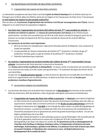 II. Les dynamiques territoriales de deux Etats-continents.
1) L’appropriation des espaces de deux Etats-continents
La colonisation européenne des deux Etats s’est faite à partir du littoral atlantique (fin du XVème siècle par les
Portugais pour le Brésil, début du XVIIème siècle par les Anglais et les Français pour les Etats-Unis). C’est pourquoi
ce sont toujours les espaces les plus peuplés aujourd’hui.
Dans les deux cas, le processus d’appropriation des territoires s’est fait par une progression vers l’Ouest, tout en
reléguant ou en exterminant les populations indigènes.
 Aux Etats-Unis, l’appropriation du territoire (9,8 millions de km2, 3ème rang mondial) est achevée. Le
territoire est maîtrisé et valorisé. Les réseaux de communication sont denses et les infrastructures
performantes : les Etats-Unis accueillent plus de 30 % du trafic aérien mondial (5 aéroports parmi les 10
premiers au monde) et disposent de 30 % du réseau mondial de chemin de fer et de 95 000 kms
d’autoroutes.
Les ressources du territoire sont importantes :
 60 % du territoire est utilisable pour l’agriculture (Grandes plaines du Midwest), mais seulement la
moitié est exploitée.
 Le pays possède les réserves importantes de charbon (2ème producteur mondial), de gaz (1er
producteur mondial, grâce au gaz de schiste) et de pétrole (3ème producteur mondial)
 Potentiel hydroélectrique important.
 Au contraire, l’appropriation du territoire brésilien (8,5 millions de km2, 5ème rang mondial) n’est pas
achevée. Le processus des fronts pionniers se poursuit en Amazonie.
Les réseaux sont à la fois insuffisants et déséquilibrés : le réseau routier et autoroutier est concentré au sud
et au nord-est mais seules 12 % des routes sont goudronnées. 7 % seulement des lignes de chemin de fer
sont électrifiées.
Le pays est une grande puissance agricole. La réserve de terres agricoles est considérable (3,4 millions de
km2) et en augmentation avec les défrichements. Le Brésil et les Etats-Unis sont est les plus gros
producteurs mondiaux d’agrocarburants.
2) Les territoires intégrés à la mondialisation
 Les territoires des Etats-Unis et du Brésil sont marqués par la littoralisation des hommes et des activités
(65% des Américains, 85% des Brésiliens. 8 des 10 grandes métropoles américaines et brésiliennes).
 L’organisation de l’espace des États-Unis reflète sa puissance. Le Nord-est y joue depuis longtemps
un rôle structurant en concentrant le cœur des pouvoirs économique et politique dans des villes au
rayonnement mondial. Mais le territoire américain se fait de plus en plus polycentrique comme en
témoigne le dynamisme de la Sun Belt où ont émergé des pôles urbains au poids démographique et
fonctionnel croissant. La présence mondiale des Etats-Unis et le processus de mondialisation de
l’économie provoquent ainsi un glissement du centre de gravité économique du Nord - est vers les
régions périphériques de la Sun Belt.
La Sun Belt s'étend de Seattle à la côte atlantique jusqu'au sud de Washington. Elle accueille près de
45 % de la population américaine et surtout est à l’origine de 70 % de l’accroissement
démographique des Etats-Unis depuis les années 60. Ce dynamisme est lié au développement de
l'interface Asie-Pacifique et Mexique-Amérique Latine, à l'implantation d'industries de haute
technologie, d’aéronautique, spatiales et de défense, à la présence d'une main d'œuvre peu chère
et souvent immigrée, à l’abondance des ressources en sous- sol (hydrocarbures) et au
développement de la société de loisirs.
 