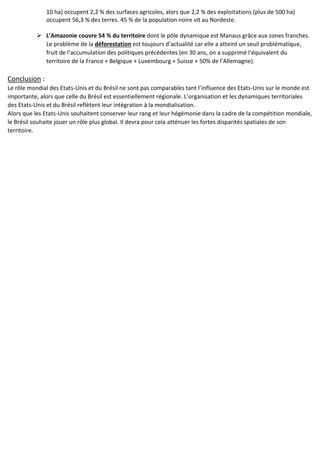 10 ha) occupent 2,2 % des surfaces agricoles, alors que 2,2 % des exploitations (plus de 500 ha)
occupent 56,3 % des terres. 45 % de la population noire vit au Nordeste.
 L'Amazonie couvre 54 % du territoire dont le pôle dynamique est Manaus grâce aux zones franches.
Le problème de la déforestation est toujours d’actualité car elle a atteint un seuil problématique,
fruit de l’accumulation des politiques précédentes (en 30 ans, on a supprimé l’équivalent du
territoire de la France + Belgique + Luxembourg + Suisse + 50% de l’Allemagne).
Conclusion :
Le rôle mondial des Etats-Unis et du Brésil ne sont pas comparables tant l’influence des Etats-Unis sur le monde est
importante, alors que celle du Brésil est essentiellement régionale. L’organisation et les dynamiques territoriales
des Etats-Unis et du Brésil reflètent leur intégration à la mondialisation.
Alors que les Etats-Unis souhaitent conserver leur rang et leur hégémonie dans la cadre de la compétition mondiale,
le Brésil souhaite jouer un rôle plus global. Il devra pour cela atténuer les fortes disparités spatiales de son
territoire.
 