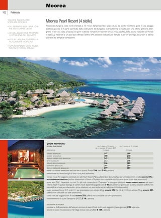 Hawaii 
102 Polinesia 
Moorea 
Moorea Pearl Resort (4 stelle) 
Posizionato lungo la costa nord-orientale, a 10 minuti dall’aeroporto e poco di più dal porto marittimo, gode di una spiaggia 
piuttosto piccola e in parte sacrificata dalla costruzione dei bungalow overwater, ma si riscatta con una ottima gestione alber-ghiera 
e con una vasta proposta di sport e attività ricreative. 64 camere di cui 34 su palafitta, bella piscina naturale con fondo 
di sabbia, 2 ristoranti e un pool bar, raffinato centro SPA. giudizio: indicato per famiglie e per chi privilegia escursioni e attività 
sportive alla semplice balneazione. 
QUOTE INDIVIDUALI 
moorea pearl resort dal 1 aprile al 31 maggio dal 1 giugno al 31 ottobre 
dal 1 novembre 31 marzo 2015 
sistemazione in doppia in doppia 
garden view room 147 180 
garden view duplex 180 218 
premium garden pool bungalow 242 275 
beach bungalow 213 246 
premium beach bungalow 246 265 
overwater bungalow 265 284 
premium overwater bungalow 279 303 
prima colazione americana inclusa nelle quote. Pranzo e 46, cena e 80 a persona. 
omaggi per gli sposi: bottiglia di vino e una perla polinesiana. 
combo pearl: Per soggiorni combinati con altri Pearl Resort (Manava Tahiti, Bora Bora, Tikehau) per un totale di min. 5 notti, sconto 10% e 
mezza pensione gratuita (escluso sistemazioni in Room o Duplex e non cumulabile con lo sconto sposa o con altre promozioni). 
pearl best: Dal 1 Novembre, con min. 5 o più notti consecutive in “Overwater” si ottengono altrettanti pernottamenti gratuiti nel resort 
Tikehau Pearl in qualsiasi tipologia di camera risulti disponibile pagando solo e 40 per persona al giorno per la prima colazione (offerta non 
cumulabile e su base pernottamento e prima colazione; non sono inclusi voli e trasferimenti di collegamento). 
early booking: Fino al 31/5 e dal 1/11 per prenotazioni con anticipo 60 gg. sconto 30% Dal 1/6 al 31/10 con anticipo 90 gg. sconto 20% 
(offerte non cumulabili con altre promozioni). 
long stay: per soggiorni min. 4 notti sconto 25% (offerta non cumulabile con altre promozioni). 
trasferimento: da o per l’aeroporto (MOZ) e 14 a persona. 
escursioni a moorea 
moorea in 4x4: panoramica dell’isola per ammirare la baia di Cook e altri punti suggestivi (mezza giornata) € 50 a persona. 
serata di danze polinesiane: al Tiki Village (incluso cena a buffet) € 109 a persona. 
4 BUONE RAGIONI PER 
SCEGLIERE MOOREA 
• LA MERAVIGLIOSA BAIA CHE 
INCANTÒ JAMES COOK 
• UN VILLAGGIO OVE SCOPRIRE 
LA POLINESIA DEL PASSATO 
• GITE IN LAGUNA E NEI MAGNI-FICI 
GIARDINI TROPICALI 
• APPUNTAMENTI CON RAZZE, 
DELFINI E PICCOLI SQUALI 
 