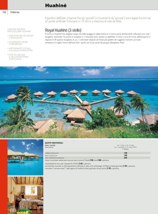 Hawaii 
Polinesia 
Huahiné 
Il giardino dell’Eden. Huahiné Nui (la “grande”) e Huahiné Iti (la “piccola”) sono legate fra loro da 
un ponte artificiale. Si trovano a 175 km e a mezz’ora di volo da Tahiti. 
Royal Huahiné (3 stelle) 
Si trova su Huahiné Nui, adagiato lungo una bella spiaggia di sabbia bianca e in buona parte direttamente sull’acqua (non solo i 
bungalow overwater ma anche la reception e il ristorante sono sospesi su palafitte), si trova a circa 20 minuti dall’aeroporto e 
dispone di 40 spaziosi bungalow, di cui 11 overwater disposti ad Ovest per godere dei suggestivi tramonti sul mare. 
giudizio: è il miglior resort dell’isola. Dal 1 aprile non fa più parte del gruppo alberghiero Pearl. 
104 
QUOTE INDIVIDUALI 
royal huahinè dal 1 aprile al 31 ottobre 
sistemazione dal 1 novembre al 31 marzo 2015 
in doppia 
garden bungalow 159 
beach bungalow 198 
deep overwater bungalow 256 
prima colazione americana inclusa nelle quote. Pranzo e 50, cena e 80 a persona. 
trasferimento: da o per l’aeroporto (HUH) e 65 a persona. 
escursione huahine in 4x4: panoramica dell’isola e visita ai siti archeologici di Maeva (mezza giornata) e 55 a persona. 
crociera “lagoon boat”: nella laguna di Huahiné (intera giornata incluso picnic) e 92 a persona. 
4 BUONE RAGIONI 
PER SCEGLIERE HUAHINE’ 
• UNA NATURA SELVAGGIA 
E SEDUCENTE 
• UN PASSATO SACRO 
E MISTERIOSO 
• ARTIGIANATO LOCALE 
E VILLAGGI DI PESCATORI 
• GITE IN LAGUNA 
E NELL’ENTROTERRA 
MONTUOSO 
 