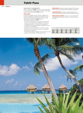 Hawaii 
110 
Tahiti Pass 
ASISTENZA E TRASFERIMENTI 
Da/per voli internazionali € 28 a persona (incluso benvenuto florea-le 
in arrivo, assistenza, consegna documenti e collana di conchiglie in 
partenza). Da/per voli domestici € 22 a persona. 
TAHITI PASS 
È una formula di tagliandi volo che consente i collegamenti tra 
le tante isole polinesiane consentendo una sola fermata in ogni 
località; in base agli operativi aerei per ogni fermata o transito 
supplementare a Papeete suppl. _ 85 a persona. 
- I pass iniziano e terminano a Papeete. 
- Per i pass che includono più di un arcipelago, le isole all’interno 
di ciascuno di essi devono essere visitate prima di volare verso 
l’arcipelago successivo (e non dopo come terzo soggiorno). 
- L’ordine delle isole all’interno del singolo arcipelago è a piacimen-to, 
in base ai voli di collegamento. 
- È ammesso un solo stop over per isola (il transito con cambio 
del numero di volo è considerato stop over con conseguente 
applicazione del supplemento). 
- Sui voli domestici polinesiani il bagaglio a mano è limitato a soli 3 Kg. 
- I pass non sono rimborsabili in caso di parziale utilizzo. 
BORA PASS N. 1 consente di volare da Papeete PPT per Moorea 
MOZ, Huahiné HUH, Raiatea RFP, Bora Bora BOB e Maupiti MAU. 
LAGOON PASS N. 2 consente di volare da Papeete PPT per 
Moorea MOZ, Rangiroa RGI, Tikehau TIH, Manihi XMH, Fakarava FAV. 
BORA BORA TUAMOTU consente di volare da Papeete PPT 
per tutte le Isole della Società e Tuamotu, con l’inclusione di Bora 
Bora BOB. 
dal 1/4 dal 1/6 dal 1/11 dal 11/12 dal 1/1 
fino al 31/03/2015 
pass 1 476 500 415 500 430 
pass 2 508 508 451 508 481 
pass 3 682 682 559 682 589 
Polinesia 
 