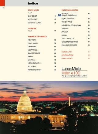 STATI UNITI 
TOUR 
EAST COAST 4 
WEST COAST 12 
COAST TO COAST 38 
CANADA 
TOUR 44 
AMERICA IN LIBERTÀ 
NEW YORK 52 
MIAMI BEACH 58 
ORLANDO 63 
LOS ANGELES 64 
SAN FRANCISCO 66 
HAWAII 68 
LAS VEGAS 70 
I GRANDI PARCHI 72 
FLY & DRIVE 74 
NOLEGGIO AUTO 76 
ESTENSIONI MARE 
MESSICO 80 
GRAND OASIS TULUM 
BAJA CALIFORNIA 84 
THE BAHAMAS 86 
REPUBBLICA DOMINICANA 88 
ANTIGUA 90 
JAMAICA 93 
ARUBA 94 
TURKS & CAICOS 96 
CROCIERE NEI CARAIBI 97 
POLINESIA FRANCESE 98 
NOTIZIE UTILI 111 
ASSICURAZIONE 112 
REGOLAMENTO 114 
Indice 
2 
LunadiMiele 
riduzione a coppia 
€ 100 
Per gli sposi che prenotano un tour 
 