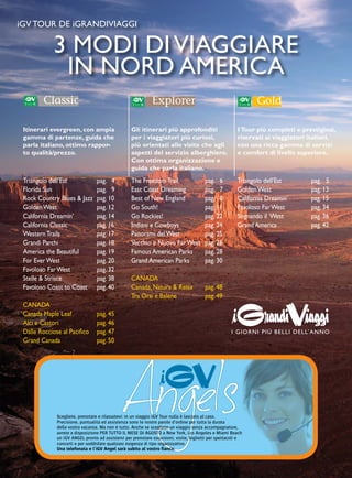 iGV TOUR DE iGRANDIVIAGGI 
3 MODI DI VIAGGIARE 
IN NORD AMERICA 
Itinerari evergreen, con ampia 
gamma di partenze, guida che 
parla italiano, ottimo rappor-to 
qualità/prezzo. 
Triangolo dell’Est pag. 4 
Florida Sun pag. 9 
Rock Country Blues & Jazz pag. 10 
Golden West pag. 12 
California Dreamin’ pag. 14 
California Classic pag. 16 
Western Trails pag. 17 
Grandi Parchi pag. 18 
America the Beautiful pag. 19 
For Ever West pag. 20 
Favoloso Far West pag. 32 
Stelle & Strisce pag. 38 
Favoloso Coast to Coast pag. 40 
CANADA 
Canada Maple Leaf pag. 45 
Alci e Castori pag. 46 
Dalle Rocciose al Pacifico pag. 47 
Grand Canada pag. 50 
Gli itinerari più approfonditi 
per i viaggiatori più curiosi, 
più orientati alle visite che agli 
aspetti del servizio alberghiero. 
Con ottima organizzazione e 
guida che parla italiano. 
I Tour più completi e prestigiosi, 
riservati ai viaggiatori italiani, 
con una ricca gamma di servizi 
e comfort di livello superiore. 
The Freedom Trail pag. 6 
East Coast Dreaming pag. 7 
Best of New England pag. 8 
Go South! pag. 11 
Go Rockies! pag. 22 
Indiani e Cowboys pag. 24 
Panorami del West pag. 25 
Vecchio e Nuovo Far West pag. 26 
Famous American Parks pag. 28 
Grand American Parks pag. 30 
CANADA 
Canada, Natura & Relax pag. 48 
Tra Orsi e Balene pag. 49 
Triangolo dell’Est pag. 5 
Golden West pag. 13 
California Dreamin’ pag. 15 
Favoloso Far West pag. 34 
Sognando il West pag. 36 
Grand America pag. 42 
Angels Scegliete, prenotate e rilassatevi: in un viaggio iGV Tour nulla è lasciato al caso. 
Precisione, puntualità ed assistenza sono le nostre parole d’ordine per tutta la durata 
della vostra vacanza. Ma non è tutto. Anche se scegliete un viaggio senza accompagnatore, 
avrete a disposizione PER TUTTO IL MESE DI AGOSTO a New York, Los Angeles e Miami Beach 
un iGV ANGEL pronto ad assistervi per prenotare escursioni, visite, biglietti per spettacoli e 
concerti e per soddisfare qualsiasi esigenza di tipo organizzativo. 
Una telefonata e l’iGV Angel sarà subito al vostro fianco. 
 