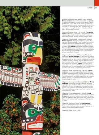 51 
Canada 
8 giorno, Escursione alle Niagara Falls (260 km) 
Prima colazione. Escursione a Niagara Falls con pranzo 
in ristorante panoramico. Mini-crociera sul battello “Maid-of-the- 
Mist” fino ai piedi delle cascate (meteo permettendo). 
Tempo a disposizione presso le cascate e, sulla via del ritorno, 
sosta per una passeggiata nelle vie di Niagara-on-the-Lake, 
una simpatica e tranquilla cittadina in stile coloniale. Cena 
libera. Pernottamento a Toronto. 
9 giorno, Toronto/ Calgary (in aereo) - Prima cola-zione. 
Trasferimento in aeroporto e volo per Calgary. Arrivo 
nel pomeriggio e trasferimento in albergo. Pranzo e cena 
liberi, pernottamento all’hotel Delta Bow Valley (4 stelle). 
10 giorno, Calgary/ Lake Louise/ Banff (240 km) 
Prima colazione. Breve giro orientativo (Olympic Plaza, 
Stampede Grounds, la Calgary Tower) e partenza in pullman 
attraverso le sconfinate praterie dell’Alberta. Sosta in un 
ranch e tempo a disposizione per un breve giro facoltativo 
a cavallo. Dopo pranzo si riparte alla volta delle Montagne 
Rocciose e il Lake Louise. Breve giro orientativo della cittadi-na 
e dei suoi panoramici dintorni: Tunnel Mountain, le cascate 
Bow e il Banff Springs Hotel. Cena libera e pernottamento 
all’hotel Cedar Court (3 stelle). 
11 giorno, Escursione sul Ghiacciaio Athabaska 
(380 km) - Prima colazione. Partenza di primo mattino 
per visitare il Parco Nazionale Jasper lungo una delle strade 
più panoramiche del Nord America, che si snoda attraverso 
i maestosi picchi e gli immensi ghiacciai del British Colum-bia. 
A bordo di speciali veicoli si effettuerà un’emozionante 
gita sul ghiacciaio Athabaska. Pranzo in corso di escur-sione. 
Al termine, rientro a Banff con alcune soste presso i 
punti panoramici di Peyto Lake e Bow Lake, con il ghiacciaio 
Crowfoot sullo sfondo. Cena libera e pernottamento. 
12 giorno, Banff/ Shuswap Lake (385 km) - Prima 
colazione. Continuando lungo la Trans-Canada Highway si 
attraversa la regione del Roger Pass. Nel pomeriggio, breve 
trekking a piedi nella foresta pluviale del parco nazionale del 
monte Revelstoke. Al termine, proseguimento per la regione 
del lago Shuswap. Cena libera e pernottamento all’hotel 
Quaoout Lodge (3 stelle). 
13 giorno, Shuswap Lake/ Victoria (470 km) - Prima 
colazione. Proseguendo lungo la Coaquihalla highway si 
raggiunge la costa del Pacifico. Imbarco sul ferry per l’isola di 
Vancouver (90 minuti di navigazione) e proseguimento per 
Victoria. Giro orientativo della capitale del British Columbia. 
Pranzo e cena liberi, pernottamento all’hotel Victoria Marriott 
Inner Harbour (4 stelle). 
14 giorno, Victoria/ Vancouver (70 km) - Prima 
colazione. Al mattino, rientro sul continente con il traghetto. 
Pranzo di arrivederci in ristorante a Vancouver. Nel pome-riggio, 
giro orientativo della città (Stanley Park, Prospect Point, 
Gastown). Pernottamento all’hotel Vancouver Metropolitan 
(4 stelle). 
15 giorno, Vancouver/ Italia - Prima colazione e 
check-out. Mattina a disposizione per le ultime compere. 
Trasferimento in aeroporto e partenza per l’Italia con voli di 
linea via Europa. Pernottamento a bordo. 
16 giorno, Italia - Arrivo in Italia. 
 