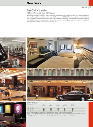 New York 53 
New York 
Park Central (4 stelle) 
870 Seventh Avenue, 56th Street - 10019 Midtown 
La posizione centralissima è il punto di forza di questo albergo che conta oltre 700 stanze distribuite su 18 piani. Si trova a pochi 
passi dalla fermata della metropolitana e in prossimità di Times Square, MOMA, Fifth Avenue e Rockefeller Center. Spaziosa 
lobby, accogliente e moderna; ristorante, bar e palestra. Le camere, tutte non fumatori arredate in stile moderno e di dimensioni 
standard (25-30 mq.), si differenziano in base al numero e alla dimensione dei letti (Queen bed/ King bed oppure 2-double bed). 
WiFi a pagamento. L’albergo è stato rinnovato nell’estate 2013. 
QUOTE INDIVIDUALI 
solo pernottamento in in in primo secondo 
doppia singola uso tripla bambino bambino 
camera standard 
1-apr 31-mag 172 344 134 57 30 
1-giu 31-ago 144 289 115 55 20 
1-set 31-ott 182 364 144 67 20 
Camera doppia standard = 1 “queen bed”. Max occupazione 4 persone in camera standard con 2 letti. 
Bambini = minori 18 anni. Family Plan: un bambino può essere alloggiato anche gratis in camera doppia standard con letto queen con 
2 adulti, pagherà in loco l’eventuale letto extra (“rollaway”), se disponibile, al costo indicativo di $ 25 al giorno. 
 