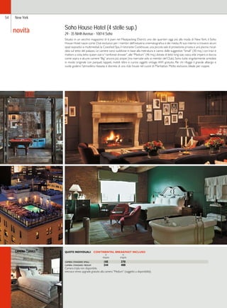54 New York 
Soho House Hotel (4 stelle sup.) 
29 - 35 Ninth Avenue - 10014 Soho 
Situato in un vecchio magazzino di 6 piani nel Meatpacking District, uno dei quartieri oggi più alla moda di New York, il Soho 
House Hotel nasce come Club esclusivo per i membri dell’industria cinematografica e dei media. Al suo interno si trovano alcuni 
spazi espositivi e multimediali, la Cowshed Spa, il ristorante Cookhouse, una piccola sala di proiezione privata e una piscina riscal-data 
sul tetto del palazzo. Le camere sono suddivise in base alla metratura e vanno dalle suggestive “Small” (30 mq.) con travi e 
mattoni a vista, letto queen size e “rainforest shower”, alle “Medium” (46 mq.) dotate di letto king size, vasca stile impero e doccia 
come sopra e alcune camere “Big” ancora più ampie (ma riservate solo ai membri del Club). Sono tutte singolarmente arredate 
in modo originale con parquet, tappeti, mobili rétro e curiosi oggetti vintage. WiFi gratuito. Per chi rifugge il grande albergo e 
vuole godersi l’atmosfera rilassata e discreta di una club house nel cuore di Manhattan. Molto esclusivo. Ideale per coppie. 
QUOTE INDIVIDUALI CONTINENTAL BREAKFAST INCLUSO 
in in 
doppia singola 
camera standard small 185 370 
camera standard medium 244 488 
Camera tripla non disponibile. 
speciale sposi: upgrade gratuito alla camera “Medium” (soggetto a disponibilità). 
novità 
camera “small” 
 