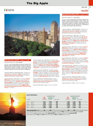 New York 57 
Con guide locali 
di lingua italiana. 
The Big Apple 
PROGRAMMA SMART - 6 giorni / 4 notti 
partenze garantite - ogni venerdi’ 
include - voli di linea diretti da milano e roma, 2 tra-sferimenti 
privati, 4 pernottamenti in hotel, 3 visite gui-date 
in lingua italiana, 1 pranzo e 2 cene in ristoranti 
caratteristici, biglietti per liberty island, empire, top of 
the rock e biglietto per uno spettacolo di broadway 
1 giorno, Venerdì - Italia/ New York - Partenza con 
volo di linea per New York. Accoglienza in aeroporto e 
trasferimento privato in albergo. Pernottamento 
all’hotel Park Central (o similare 4 stelle). 
2 giorno, Sabato - New York - Al mattino, visita di 
Manhattan in pullman con alcune soste. Al termine 
del tour la guida fornirà il biglietto del battello per 
Liberty Island (visita libera, non è incluso l’ingresso al 
monumento). Rientro libero in albergo e pomeriggio a 
disposizione. Per la serata, forniremo il biglietto per 
uno show di Broadway. Cena alla “Trattoria dopo 
Teatro” (o similare). 
3 giorno, Domenica - New York - Al mattino, dopo 
un giro orientativo dell’Upper West Side, messa cantata 
Gospel in una chiesa di Harlem. Pranzo in ristoran-te 
a Midtown. Rientro libero in albergo e pomeriggio a 
disposizione. Biglietto per l’Empire State Building 
(ascensore per l’osservatorio panoramico). Cena Jazz al 
“Swing 46” (o similare jazz club con musica dal vivo). 
4 giorno, Lunedì - New York - Mattinata a disposi-zione. 
Nel tardo pomeriggio visita della Grande Mela 
by Night in pullman e battello con alcune soste lungo il 
percorso e termine al Rockefeller Center dove la guida 
consegnerà il biglietto per la salita libera all’osservatorio 
panoramico Top of the Rock. Rientro libero in albergo. 
5 giorno, Martedì - New York/ Italia - Tempo a 
disposizione per visite e shopping. A fine pomeriggio, 
trasferimento privato in aeroporto. Partenza in 
serata con volo di linea per l’Italia. 
6 giorno, Mercoledì - Italia - Arrivo in mattinata. 
QUOTE INDIVIDUALI 
novità 
PROGRAMMA EXECUTIVE - 7 giorni / 5 notti 
partenze garantite - ogni sabato 
include - voli di linea diretti da milano e roma, 2 tra-sferimenti 
privati, 5 pernottamenti in hotel, 4 visite gui-date 
in lingua italiana, 1 pranzo e 3 cene in ristoranti 
caratteristici, biglietti per liberty island, empire, top of 
the rock, biglietto per uno spettacolo di broadway e 
un giro in elicottero sopra manhattan 
1 giorno, Sabato - Italia/ New York - Partenza con 
volo di linea per New York. Accoglienza in aeroporto e 
trasferimento privato in albergo. Pernottamento 
all’hotel Park Central (o similare 4 stelle). 
2 giorno, Domenica - New York - Al mattino, 
dopo un giro orientativo dell’Upper West Side, messa 
cantata Gospel in una chiesa di Harlem. Pranzo in 
ristorante a Midtown. Rientro libero in albergo e po-meriggio 
a disposizione. Biglietto per l’Empire State 
Building (ascensore per l’osservatorio panoramico). 
Cena Jazz al “Swing 46” (o similare jazz club con 
musica dal vivo). 
3 giorno, Lunedì - New York - Al mattino, visita di 
Manhattan in pullman con alcune soste. Al termine 
del tour la guida fornirà il biglietto del battello per 
Liberty Island (visita libera, non è incluso l’ingresso al 
monumento). Rientro libero in albergo e pomeriggio a 
disposizione. Per la serata, forniremo il biglietto per 
uno show di Broadway. Cena alla “Trattoria 
dopo Teatro” (o similare). 
4 giorno, Martedì - New York - Al mattino il Triboro 
Tour ovvero la visita dei quartieri esterni a Manhattan: 
The Bronx, Queens e Brooklyn, ognuno dotato di identità 
e caratteristiche peculiari. Pomeriggio a disposizione. Cena 
al ristorante “Etcetera” (o similare). 
5 giorno, Mercoledì - New York - Al mattino un fan-tastico 
Giro in elicottero di 15 minuti sopra Manhattan 
e la sua baia. Nel tardo pomeriggio visita della Grande 
Mela by Night in pullman e battello con alcune soste 
lungo il percorso e termine al Rockefeller Center dove la 
guida consegnerà il biglietto per la salita libera all’osser-vatorio 
panoramico Top of the Rock. Rientro libero in 
albergo. 
6 giorno, Giovedì - New York/ Italia - Tempo a 
disposizione per visite e shopping. A fine pomeriggio, 
trasferimento privato in aeroporto. Partenza in 
serata con volo di linea per l’Italia. 
7 giorno, Venerdì - Italia - Arrivo in mattinata. 
programma smart programma executive 
in doppia da Milano da Roma supp. singola da Milano da Roma supp. singola 
1-apr 31-mag 2.010 1.820 688 2.420 2.230 860 
1-giu 26-giu 1.890 1.710 576 2.280 2.090 720 
27-giu 31-ago 2.220 2.140 576 2.590 2.520 720 
1-set 6-set 2.360 2.290 728 2.790 2.710 910 
7-set 31-ott 2.050 1.860 728 2.470 2.280 910 
Tasse aeroportuali (circa): 80 370 80 370 
Con Alitalia da Milano e altri scali Nord e Centro Italia incluso Napoli riduzione e 100; da aeroporti Sud Italia supplemento e 110. 
Minori 12 anni (alloggiati in camera con 2 adulti) riduzione 40%. Terzo adulto in camera con 2 letti riduzione 20%. 
Quota gestione pratica e 60 adulti; e 30 bambini. Assicurazione e 40 adulti; e 30 bambini 0-12 anni. 
 