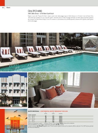 60 Miami 
Circa 39 (3 stelle) 
3900 Collins Avenue - 33140 Miami South Beach 
Palazzo in puro stile “Tropical Art Déco”, situato a pochi metri dalla spiaggia lungo la Collins Avenue e a 10 minuti in taxi da Ocean Drive. 
100 camere ben arredate con uno o due letti “queen”, ristorante, piscina e tratto di spiaggia attrezzata con lettini. Stessa proprietà e gestione 
del rinomato The Palms Resort  Spa, il Circa 39 si orienta e si raccomanda ad una clientela giovane e dinamica. Wi-Fi gratuito. Lettini gratuiti 
anche sulla spiaggia. 
QUOTE INDIVIDUALI CONTINENTAL BUFFET BREAKFAST INCLUSO 
in in 
doppia singola bambino 
camera standard 
1-apr 30-apr 89 157 gratis 
1-mag 30-giu 70 122 gratis 
1-lug 31-ago 75 132 gratis 
1-set 30-set 67 117 gratis 
1-ott 31-ott 87 156 gratis 
Massima occupazione: 2 adulti + 1 bambino. Minore 12 anni alloggia gratis incluso prima colazione. 
Memorial Weekend 23-25 Maggio: supplemento giornaliero € 122 a camera. 
offerta speciale: pay 4=stay 5 pagando solo 4 notti la quinta è gratis (incluso prima colazione; offerta valida dal 1/5 al 30/9 escluso periodo 
del Memorial Weekend). 
 