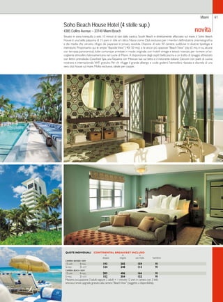Miami 61 
novità Soho Beach House Hotel (4 stelle sup.) 
4385 Collins Avenue – 33140 Miami Beach 
Situato in zona tranquilla a solo 10 minuti di taxi dalla caotica South Beach e direttamente affacciato sul mare, il Soho Beach 
House è una bella palazzina di 15 piani in stile art déco. Nasce come Club esclusivo per i membri dell’industria cinematografica 
e dei media che cercano rifugio dai paparazzi e privacy assoluta. Dispone di solo 50 camere, suddivise in diverse tipologie e 
metrature. Proponiamo qui le ampie “Bayside View” (40/ 50 mq) o le ancor più spaziose “Beach View” (da 65 mq in su, alcune 
con terrazza panoramica), tutte comunque arredate in modo originale, con mobili vintage e tessuti ricercati, per ricreare un’ac-cogliente 
atmosfera latinoamericana nel cuore di Miami. A disposizione degli ospiti: bella piscina e un tratto di spiaggia attrezzato 
con lettini prendisole, Cowshed Spa, una Taqueria con Mexican bar sul tetto e il ristorante italiano Cecconi con piatti di cucina 
nostrana e internazionale. WiFi gratuito. Per chi rifugge il grande albergo e vuole godersi l’atmosfera rilassata e discreta di una 
vera club house sul mare. Molto esclusivo, ideale per coppie. 
QUOTE INDIVIDUALI CONTINENTAL BREAKFAST INCLUSO 
in in in 
doppia singola uso tripla bambino 
camera bayside view 
15-apr 4-mag 193 385 159 91 
5-mag 31-ott 124 248 113 91 
camera beach view 
15-apr 4-mag 203 406 166 91 
5-mag 31-ott 152 304 132 91 
Massima occupazione 3 adulti oppure 2 adulti + 1 minore 12 anni in camera con 2 letti. 
speciale sposi: upgrade gratuito alla camera “Beach View” (soggetto a disponibilità). 
 