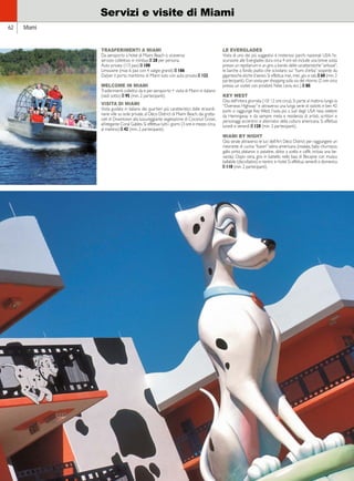 62 Miami 
Servizi e visite di Miami 
TRASFERIMENTI A MIAMI 
Da aeroporto a hotel di Miami Beach o viceversa: 
servizio collettivo in minibus + 28 per persona. 
Auto privata (1/3 pax) + 100 
Limousine (max 6 pax con 4 valigie grandi) + 186 
Da/per il porto marittimo di Miami solo con auto privata + 122. 
WELCOME IN MIAMI 
Trasferimenti collettivi da e per aeroporto + visita di Miami in italiano 
(vedi sotto) + 95 (min. 2 partecipanti). 
VISITA DI MIAMI 
Visita guidata in italiano dei quartieri più caratteristici: dalle straordi-narie 
ville su isole private, al Déco District di Miami Beach, dai gratta-cieli 
di Downtown alla lussureggiante vegetazione di Coconut Grove, 
all’elegante Coral Gables. Si effettua tutti i giorni (3 ore e mezzo circa, 
al mattino) + 42 (min. 2 partecipanti). 
LE EVERGLADES 
Visita di uno dei più suggestivi e misteriosi parchi nazionali USA; l’e-scursione 
alle Everglades dura circa 4 ore ed include una breve sosta 
presso un reptilarium e un giro a bordo delle caratteristiche “airboat”, 
le barche a fondo piatto che scivolano sui “fiumi d’erba” sospinte da 
gigantesche eliche d’aereo. Si effettua mar., mer., gio. e sab. + 60 (min. 2 
partecipanti). Con sosta per shopping sulla via del ritorno (2 ore circa 
presso un outlet con prodotti Nike, Levis, ecc.) + 80. 
KEY WEST 
Gita dell’intera giornata (10/ 12 ore circa). Si parte al mattino lungo la 
“Overseas Highway” e attraverso una lunga serie di isolotti e ben 42 
ponti si raggiunge Key West, l’isola più a sud degli USA resa celebre 
da Hemingway e da sempre meta e residenza di artisti, scrittori e 
personaggi eccentrici e alternativi della cultura americana. Si effettua 
lunedì e venerdì + 120 (min. 2 partecipanti). 
MIAMI BY NIGHT 
Gita serale attraverso le luci dell’Art Déco District per raggiungere un 
ristorante di cucina “fusion” latino-americana (insalata, baby churrasco, 
gallo pinto, platanos o patatine, dolce a scelta e caffè, inclusa una be-vanda). 
Dopo cena, giro in battello nella baia di Biscayne con musica 
ballabile (disco/latino) e rientro in hotel. Si effettua venerdì e domenica 
+ 110 (min. 2 partecipanti). 
 