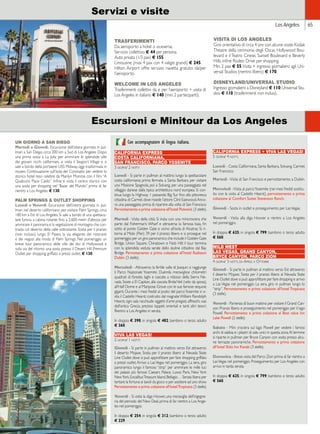 Los Angeles 65 
Servizi e visite 
TRASFERIMENTI 
Da aeroporto a hotel o viceversa: 
Servizio collettivo € 44 per persona. 
Auto privata (1/3 pax) € 155. 
Limousine (max 4 pax con 4 valigie grandi) € 245. 
Hilton Airport offre servizio navetta gratuito da/per 
l’aeroporto. 
WELCOME IN LOS ANGELES 
Trasferimenti collettivi da e per l’aeroporto + visita di 
Los Angeles in italiano € 140 (min. 2 partecipanti). 
UN GIORNO A SAN DIEGO 
Martedì e Giovedì. Escursione dell’intera giornata in pul-lman 
a San Diego, circa 200 km a Sud di Los Angeles. Dopo 
una prima sosta a La Jolla per ammirare le splendide ville 
dei giovani ricchi californiani, si visita il Seaport Village e si 
sale a bordo della portaerei USS Midway, oggi trasformata in 
museo. Continuazione sull’isola del Coronado per vedere lo 
storico hotel reso celebre da Marilyn Monroe con il film “A 
Qualcuno Piace Caldo”. Infine si visita il centro storico con 
una sosta per shopping nel “Bazar del Mundo” prima di far 
rientro a Los Angeles. € 130. 
PALM SPRINGS  OUTLET SHOPPING 
Lunedì e Venerdì. Escursione dell’intera giornata in pul-lman 
nel deserto californiano per visitare Palm Springs, circa 
180 km a Est di Los Angeles. Si sale a bordo di una spettaco-lare 
funivia a cabina rotante fino a 2.600 metri d’altezza per 
ammirare il panorama e la vegetazione di montagna che con-trasta 
col deserto della valle sottostante. Sosta per il pranzo 
(non incluso) lungo El Paseo, la via elegante dei ristoranti 
e dei negozi alla moda di Palm Springs. Nel pomeriggio un 
breve tour panoramico delle ville dei divi di Hollywood e 
sulla via del ritorno una sosta presso il Desert Hill Premium 
Outlet per shopping griffato a prezzi outlet. € 130. 
VISITA DI LOS ANGELES 
Giro orientativo di circa 4 ore con alcune soste: Kodak 
Theatre della cerimonia degli Oscar, Hollywood Bou-levard 
e il Teatro Cinese, Sunset Boulevard e Beverly 
Hills, infine Rodeo Drive per shopping. 
Min. 2 pax € 55. Visita + ingresso giornaliero agli Uni-versal 
Studios (rientro libero) € 170. 
DISNEYLAND/UNIVERSAL STUDIO 
Ingresso giornaliero a Disneyland € 110; Universal Stu-dios 
€ 110 (trasferimenti non inclusi). 
Escursioni e Minitour da Los Angeles 
CALIFORNIA EXPRESS 
COSTA CALIFORNIANA, 
SAN FRANCISCO, PARCO YOSEMITE 
3 giorni/ 2 notti 
Lunedì - Si parte in pullman al mattino lungo la spettacolare 
costa californiana; prima fermata a Santa Barbara per visitare 
una Missione Spagnola, poi a Solvang, per una passeggiata nel 
villaggio danese dalla tipica architettura nord europea. Si con-tinua 
lungo la Highway 1 passando Big Sur fino alla pittoresca 
cittadina di Carmel, dove risiede l’attore Clint Eastwood. Anco-ra 
una passeggiata prima di ripartire alla volta di San Francisco. 
Pernottamento e prima colazione all’hotel Pickwick (3 stelle). 
Martedì - Visita della città. Si inizia con una minicrociera che 
parte dal Fisherman’s Wharf e attraversa la famosa baia, fin 
sotto al ponte Golden Gate e vicino all’isola di Alcatraz. Si ri-torna 
al Molo (Pier) 39 per il pranzo libero e si prosegue nel 
pomeriggio per un giro panoramico che include il Golden Gate 
Bridge, Union Square, Chinatown e Nob Hill; il tour termina 
con la splendida veduta serale dello skyline cittadino dal Bay 
Bridge. Pernottamento e prima colazione all’hotel Radisson 
Dublin (3 stelle). 
Mercoledì - Attraverso la fertile valle di Joaquin si raggiunge 
il Parco Nazionale Yosemite. Duemila meravigliosi chilometri 
quadrati di foreste, laghi e cascate a ridosso della Sierra Ne-vada. 
Soste a El Capitan, alla cascata Bridal Veil (velo da sposa), 
all’Half Dome e al Maripose Grove con le sue famose sequoie 
giganti. Durante i mesi freddi al posto del parco Yosemite si vi-sita 
il Castello Hearst; costruito dal magnate William Randolph 
Hearst, ogni sala racchiude oggetti d’arte pregiati, affreschi, vasi 
dell’antica Grecia, preziosi tappeti orientali e tanti altri tesori. 
Rientro a Los Angeles in serata. 
In doppia € 398; in singola € 482; bambino o terzo adulto 
€ 360. 
VIVA LAS VEGAS! 
2 giorni/ 1 notte 
Giovedì - Si parte in pullman al mattino verso Est attraverso 
il deserto Mojave. Sosta per il pranzo libero al Nevada State 
Line Outlet dove si può approfittare per fare shopping griffato 
a prezzi outlet. Arrivo a Las Vegas nel pomeriggio. La sera, giro 
panoramico lungo il famoso “strip” per ammirare le mille luci 
dei palazzi più famosi: Caesars Palace, Luxor, Paris, New York 
New York, Excalibur, Treasure Island, Bellagio… Serata libera per 
tentare la fortuna ai tavoli da gioco o per assistere ad uno show. 
Pernottamento e prima colazione all’hotel Tropicana (3 stelle). 
Venerdì - Si visita la diga Hoover, una meraviglia dell’ingegne-ria 
del periodo del New Deal, prima di far rientro a Los Ange-les 
nel pomeriggio. 
In doppia € 254; in singola € 312; bambino o terzo adulto 
€ 229. 
CALIFORNIA EXPRESS + VIVA LAS VEGAS! 
5 giorni/ 4 notti, 
Lunedì - Costa Californiana, Santa Barbara, Solvang, Carmel, 
San Francisco. 
Martedì - Visita di San Francisco e pernottamento a Dublin. 
Mercoledì - Visita al parco Yosemite (nei mesi freddi sostitu-ito 
con la visita al Castello Hearst), pernottamento e prima 
colazione al Comfort Suites Stevenson Ranch. 
Giovedì - Sosta in outlet e proseguimento per Las Vegas. 
Venerdì - Visita alla diga Hoover e rientro a Los Angeles 
nel pomeriggio. 
In doppia € 625; in singola € 799; bambino o terzo adulto 
€ 560. 
WILD WEST 
LAS VEGAS, GRAND CANYON, 
BRYCE CANYON, PARCO ZION 
4 giorni/ 3 notti, da Aprile a Ottobre 
Giovedì - Si parte in pullman al mattino verso Est attraverso 
il deserto Mojave. Sosta per il pranzo libero al Nevada State 
Line Outlet dove si può approfittare per fare shopping e arrivo 
a Las Vegas nel pomeriggio. La sera, giro in pullman lungo lo 
“strip”. Pernottamento e prima colazione all’hotel Tropicana 
(3 stelle). 
Venerdì - Partenza di buon mattino per visitare il Grand Can-yon. 
Pranzo libero e proseguimento nel pomeriggio per il lago 
Powell. Pernottamento e prima colazione al Best value Inn 
Lake Powell (2 stelle). 
Sabato - Mini crociera sul lago Powell per vedere i famosi 
archi di sabbia e i pilastri di sale, unici in questa zona. Al termine 
si riparte in pullman per Bryce Canyon con sosta presso alcu-ne 
terrazze panoramiche. Pernottamento e prima colazione 
all’hotel Shilo Inn Kanab (3 stelle). 
Domenica - Breve visita del Parco Zion prima di far rientro a 
Las Vegas nel pomeriggio. Proseguimento per Los Angeles con 
arrivo in tarda serata. 
In doppia € 625; in singola € 799; bambino o terzo adulto 
€ 560. 
Con accompagnatore di lingua italiana. 
 