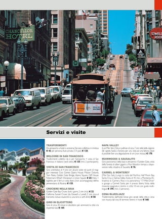 67 
TRASFERIMENTI 
Da aeroporto a hotel o viceversa: Servizio collettivo in minibus 
€ 42 per persona. Auto privata (1/3 pax) € 125. 
WELCOME IN SAN FRANCISCO 
Trasferimenti collettivi da e per l’aeroporto + visita di San 
Francisco in italiano (vedi sotto) € 135 (min. 2 partecipanti). 
VISITA DI SAN FRANCISCO 
Giro orientativo di 4 ore con alcune soste nei punti di mag-gior 
interesse: Civic Center, Opera House, Mission Dolores, 
Twin Peaks, Golden Gate Bridge, Alamo Square, Cliff House, 
Fisherman’s Wharf, Chinatown e Union Square € 65. Visita + 
biglietto per il ferry e visita libera (non accompagnata) dell’ex 
penitenziario di Alcatraz € 125. 
CROCIERE NELLA BAIA 
Golden Gate Bay Cruise (tutti i giorni, 2 ore circa) € 22. 
California Sunset Cruise (da Giovedì a Lunedì, 2 ore circa al 
tramonto incluso stuzzichini e una birra o soft drink) € 50. 
GIRO IN ELICOTTERO 
Giro di circa 20 minuti in elicottero per ammirare la città e la 
stupenda baia € 165. 
NAPA VALLEY 
(Lun. Mer. Ven.) Gita in pullman di circa 7 ore nella bella regione 
dei vigneti. Sosta a Sonona per una visita ad una fattoria dove 
è possibile fare una degustazione di vini (non inclusa) € 170. 
MUIRWOODS  SAUSALITO 
Giro panoramico della baia e attraverso il Golden Gate, visita 
della foresta di alberi giganti a Muir Woods e tempo a dispo-sizione 
nella cittadina di Sausalito € 76. 
CARMEL  MONTEREY 
(Mar. Gio. Sab.) Lungo la costa del Pacifico, Half Moon Bay, 
Santa Cruz e Salinas Valley. Sosta di 45 min. a Monterey. At-traverso 
la Cannery Row e la panoramica “17-Mile-Drive” 
si giunge a Carmel. Sosta per il pranzo libero. Visita della 
missione spagnola e rientro in città. 10 ore con guida multi-lingue 
€ 195 (min. 3 persone). 
CENA BLUES/JAZZ 
Trasferimento dall’hotel, breve giro serale della città e cena 
con musica dal vivo. Al termine rientro in hotel € 160. 
Servizi e visite 
San Francisco 
 