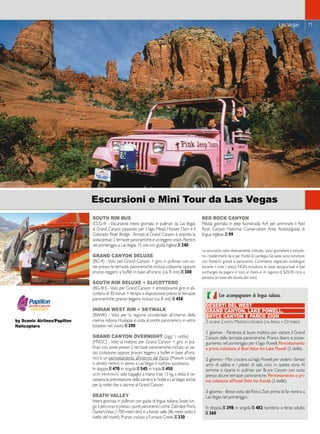 Las Vegas 71 
SOUTH RIM BUS 
(CLG-4) - Escursione intera giornata in pullman da Las Vegas 
al Grand Canyon passando per il lago Mead, Hoover Dam e il 
Colorado River Bridge. Arrivati al Grand Canyon è prevista la 
sosta presso 2 terrazze panoramiche e un leggero snack. Rientro 
nel pomeriggio a Las Vegas. 15 ore con guida inglese _ 240 
GRAND CANYON DELUXE 
(BG-4) - Volo per Grand Canyon + giro in pullman con so-ste 
presso le terrazze panoramiche; inclusa colazione oppure 
pranzo leggero a buffet in base all’orario (ca. 8 ore) _ 300 
SOUTH RIM DELUXE + ELICOTTERO 
(BG-4H) - Volo per Grand Canyon + emozionante giro in eli-cottero 
di 30 minuti + tempo a disposizione presso le terrazze 
panoramiche; pranzo leggero incluso (ca. 8 ore) _ 458 
INDIAN WEST RIM + SKYWALK 
(BW4K) - Volo per la regione occidentale all’interno della 
riserva indiana Hualapai e visita al ponte panoramico in vetro 
sospeso nel vuoto _ 290 
GRAND CANYON OVERNIGHT (2gg./ 1 notte) 
(MVGC) - Volo al mattino per Grand Canyon + giro in pul-lman 
con soste presso 2 terrazze panoramiche; incluso un pa-sto 
(colazione oppure pranzo leggero a buffet in base all’ora-rio) 
e un pernottamento all’interno del Parco (Maswik Lodge 
o simile); rientro in aereo a Las Vegas il mattino successivo. 
In doppia _ 470; in singola _ 545; in tripla _ 450 
nota importante: solo bagaglio a mano max 15 kg. a testa; è ne-cessaria 
la prenotazione della camera in hotel a Las Vegas anche 
per la notte che si dorme al Grand Canyon. 
DEATH VALLEY 
Intera giornata in pullman con guida di lingua italiana. Soste lun-go 
il percorso e presso i punti panoramici come Zabriskie Point, 
Dante’s View (1700 metri slm) e a fondo valle (86 metri sotto il 
livello del mare!). Pranzo incluso a Furnace Creek. _ 330 
RED ROCK CANYON 
Mezza giornata in jeep fuoristrada 4x4 per ammirare il Red 
Rock Canyon National Conservation Area. Autista/guida di 
lingua inglese. _ 99 
Le escursioni, salvo diversamente indicato, sono giornaliere e includo-no 
i trasferimenti da e per l’hotel di Las Vegas. Gli aerei sono bimotore 
con finestrini grandi e panoramici. Commento registrato multilingue 
durante il volo. I prezzi NON includono le tasse aeroportuali e fuel 
surcharges da pagarsi in loco al check-in in ragione di $20/30 circa a 
persona (in base alla durata del volo). 
by Scenic Airlines/Papillon 
Helicopters 
Escursioni e Mini Tour da Las Vegas 
Con accompagnatore di lingua italiana. 
DESERTI DEL WEST 
GRAND CANYON, LAKE POWELL, 
BRYCE CANYON E PARCO ZION 
3 giorni/ 2 notti, Martedì e Venerdì (da Aprile a Ottobre): 
1 giorno - Partenza di buon mattino per visitare il Grand 
Canyon dalle terrazze panoramiche. Pranzo libero e prose-guimento 
nel pomeriggio per il lago Powell. Pernottamento 
e prima colazione al Best Value Inn Lake Powell (2 stelle). 
2 giorno - Mini crociera sul lago Powell per vedere i famosi 
archi di sabbia e i pilastri di sale, unici in questa zona. Al 
termine si riparte in pullman per Bryce Canyon con sosta 
presso alcune terrazze panoramiche. Pernottamento e pri-ma 
colazione all’hotel Shilo Inn Kanab (3 stelle). 
3 giorno - Breve visita del Parco Zion prima di far rientro a 
Las Vegas nel pomeriggio. 
In doppia _ 398; in singola _ 482; bambino o terzo adulto 
_ 360 
 