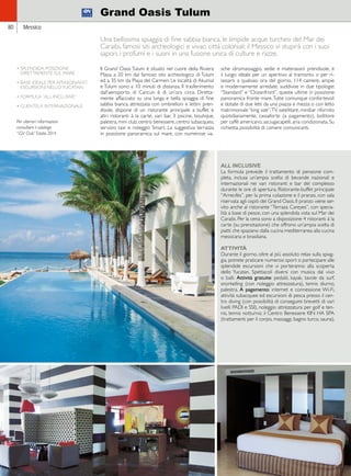 80 Messico 
Grand Oasis Tulum 
Una bellissima spiaggia di fine sabbia bianca, le limpide acque turchesi del Mar dei 
Caraibi, famosi siti archeologici e vivaci città coloniali: il Messico vi stupirà con i suoi 
sapori, i profumi e i suoni in una fusione unica di culture e razze. 
Il Grand Oasis Tulum è situato nel cuore della Riviera 
Maya, a 20 km dal famoso sito archeologico di Tulum 
ed a 35 km da Playa del Carmen. Le località di Akumal 
e Tulum sono a 10 minuti di distanza. Il trasferimento 
dall’aeroporto di Cancun è di un’ora circa. Diretta-mente 
affacciato su una lunga e bella spiaggia di fine 
sabbia bianca, attrezzata con ombrelloni e lettini pren-disole, 
dispone di un ristorante principale a buffet e 
altri ristoranti à la carte, vari bar, 3 piscine, boutique, 
palestra, mini club, centro benessere, centro subacqueo, 
servizio taxi e noleggio Smart. La suggestiva terrazza 
in posizione panoramica sul mare, con numerose va-sche 
idromassaggio, sedie e materassini prendisole, è 
il luogo ideale per un aperitivo al tramonto o per ri-lassarsi 
a qualsiasi ora del giorno. 114 camere, ampie 
e modernamente arredate, suddivise in due tipologie: 
“Standard” e “Oceanfront”, queste ultime in posizione 
panoramica fronte mare. Tutte comunque confortevoli 
e dotate di due letti da una piazza e mezza o con letto 
matrimoniale “king size”, TV satellitare, minibar rifornito 
quotidianamente, cassaforte (a pagamento), bollitore 
per caffè americano, asciugacapelli, aria condizionata. Su 
richiesta, possibilità di camere comunicanti. 
• SPLENDIDA POSIZIONE 
DIRETTAMENTE SUL MARE 
• BASE IDEALE PER AFFASCINANTI 
ESCURSIONI NELLO YUCATAN 
• FORMULA “ALL INCLUSIVE” 
• CLIENTELA INTERNAZIONALE 
Per ulteriori informazioni 
consultare il catalogo 
“iGV Club” Estate 2014 
ALL INCLUSIVE 
La formula prevede il trattamento di pensione com-pleta, 
inclusa un’ampia scelta di bevande nazionali e 
internazionali nei vari ristoranti e bar del complesso 
durante le ore di apertura. Ristorante-buffet principale 
“Arrecifes”, per la prima colazione e il pranzo, con sala 
riservata agli ospiti del Grand Oasis. Il pranzo viene ser-vito 
anche al ristorante “Terraza Careyes”, con specia-lità 
a base di pesce, con una splendida vista sul Mar dei 
Caraibi. Per la cena sono a disposizione 4 ristoranti à la 
carte (su prenotazione) che offrono un’ampia scelta di 
piatti che spaziano dalla cucina mediterranea alla cucina 
messicana e brasiliana. 
ATTIVITÀ 
Durante il giorno, oltre al più assoluto relax sulla spiag-gia, 
potrete praticare numerosi sport o partecipare alle 
splendide escursioni che vi porteranno alla scoperta 
dello Yucatan. Spettacoli diversi con musica dal vivo 
o balli. Attività gratuite: pedalò, kayak, tavole da surf, 
snorkelling (con noleggio attrezzatura), tennis diurno, 
palestra. A pagamento: internet e connessione Wi-Fi, 
attività subacquee ed escursioni di pesca presso il cen-tro 
diving (con possibilità di conseguire brevetti di vari 
livelli PADI e SSI), noleggio attrezzatura per golf e ten-nis, 
tennis notturno; il Centro Benessere KIN HA SPA 
(trattamenti per il corpo, massaggi, bagno turco, sauna). 
 