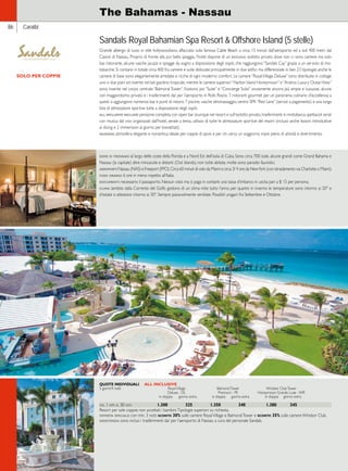 86 Caraibi 
The Bahamas - Nassau 
Sandals Royal Bahamian Spa Resort  Offshore Island (5 stelle) 
Grande albergo di lusso in stile hollywoodiano, affacciato sulla famosa Cable Beach a circa 15 minuti dall’aeroporto ed a soli 400 metri dal 
Casinò di Nassau. Proprio di fronte alla pur bella spiaggia, l’hotel dispone di un esclusivo isolotto privato dove non ci sono camere ma solo 
bar, ristorante, alcune vasche jacuzzi e spiagge da sogno a disposizione degli ospiti, che raggiungono “Sandals Cay” grazie a un servizio di mo-tobarche. 
Si contano in totale circa 400 fra camere e suite dislocate principalmente in due edifici ma differenziate in ben 23 tipologie; anche le 
camere di base sono elegantemente arredate e ricche di ogni moderno comfort. Le camere “Royal Village Deluxe” sono distribuite in cottage 
uno o due piani ed inserite nel bel giardino tropicale, mentre le camere superiori “Harbor Island Honeymoon” e “Andros Luxury Ocean View” 
sono inserite nel corpo centrale “Balmoral Tower”. Esistono poi “Suite” e “Concierge Suite” ovviamente ancora più ampie e lussuose, alcune 
con maggiordomo privato e i trasferimenti da/ per l’aeroporto in Rolls Royce. 7 ristoranti gourmet per un panorama culinario d’eccellenza; a 
questi si aggiungono numerosi bar e punti di ristoro. 7 piscine, vasche idromassaggio, centro SPA “Red Lane” (servizi a pagamento) e una lunga 
lista di attrezzature sportive tutte a disposizione degli ospiti. 
all inclusive include: pensione completa con open bar ovunque nel resort e sull’isolotto privato, trasferimenti in motobarca, spettacoli serali 
con musica dal vivo organizzati dall’hotel, serate a tema, utilizzo di tutte le attrezzature sportive del resort (incluso anche lezioni introduttive 
al diving e 2 immersioni al giorno per brevettati). 
giudizio: atmosfera elegante e romantica; ideale per coppie di sposi e per chi cerca un soggiorno mare pieno di attività e divertimento. 
QUOTE INDIVIDUALI ALL INCLUSIVE 
5 giorni/4 notti Royal Village Balmoral Tower Windsor Club Tower 
Deluxe - DL Premium - PE Honeymoon Grande Luxe - WR 
in doppia giorno extra in doppia giorno extra in doppia giorno extra 
dal 1 apr al 30 nov 1.300 325 1.350 340 1.380 345 
Resort per sole coppie; non accettati i bambini. Tipologie superiori: su richiesta. 
offerta speciale: con min. 3 notti sconto 30% sulle camere Royal Village e Balmoral Tower e sconto 35% sulle camere Windsor Club. 
assistenza: sono inclusi i trasferimenti da/ per l’aeroporto di Nassau a cura del personale Sandals. 
SOLO PER COPPIE 
dove si trovano: al largo delle coste della Florida e a Nord Est dell’isola di Cuba. Sono circa 700 isole, alcune grandi come Grand Bahama e 
Nassau (la capitale) altre minuscole e distanti (Out Islands), non tutte abitate, molte sono paradisi faunistici. 
aeroporti: Nassau (NAS) e Freeport (FPO). Circa 60 minuti di volo da Miami e circa 3/ 4 ore da New York (con istradamento via Charlotte o Miami). 
fuso orario: 6 ore in meno rispetto all’Italia. 
documenti: necessario il passaporto. Nessun visto ma si paga in contanti una tassa d’imbarco in uscita pari a $ 15 per persona. 
clima: lambite dalla Corrente del Golfo godono di un clima mite tutto l’anno, per quanto in inverno le temperature sono intorno ai 20° e 
d’estate si attestano intorno ai 30°. Sempre piacevolmente ventilate. Possibili uragani fra Settembre e Ottobre. 
 