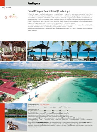 92 Caraibi 
Antigua 
Grand Pineapple Beach Resort (3 stelle sup.) 
Si affaccia sulla spiaggia di Long Bay, lungo la costa nord orientale dell’isola ed a circa mezz’ora dall’aeroporto e dalla capitale St. John. Conta 
in tutto 180 camere, distribuite in palazzine di 2/ 3 piani immerse nel verde e suddivise in varie tipologie di prezzo secondo la comodità e la 
vicinanza al mare. Le camere sono tutte arredate in modo semplice e funzionale ad un soggiorno balneare, dotate di aria condizionata e ven-tilatore 
a pale, bagno o doccia, TV, asciugacapelli, cassetta di sicurezza. 3 ristoranti con piatti della cucina italiana, internazionale e grill; alcuni bar 
e luoghi di ristoro, 2 piscine, palestra per fitness e centro sportivo per gli sport acquatici (un centro diving nelle vicinanze propone immersioni 
a pagamento). Programma settimanale di intrattenimenti con serate a tema in ambiente internazionale. 
all inclusive include: pensione completa con open bar (etichette selezionate, birre locali caraibiche, vino e bevande sfuse, cocktail tropicali); 
utilizzo delle attrezzature sportive non motorizzate e che non prevedono assistenza di personale. 
giudizio: indicato per single, coppie e famiglie giovani senza troppe pretese sulla struttura ma in cerca di un ambiente sportivo e disinvolto. 
Spiaggia superlativa. 
QUOTE INDIVIDUALI ALL INCLUSIVE 
5 giorni/4 notti giorno extra 
adulto minore 16 anni adulto minore 16 anni 
camera garden view - gr 
dal 1 apr al 16 ago 845 365 190 70 
dal 17 ago al 26 dic 745 365 165 70 
Sistemazione in camera “Ocean View”- OR supplemento giornaliero E 15 per ogni adulto. 
Sistemazione in camera “Beach front”- BR supplemento giornaliero E 40 per ogni adulto. 
Sistemazione in camera “Tropical Waterfront”- WR supplemento giornaliero E 55 per ogni adulto. 
Supplemento singola E 120 al giorno. Terzo adulto riduzione giornaliera E 25 in camera Garden e E 45 nelle altre tipologie. 
Occupazione massima: 2 adulti + 2 minori nelle camere “Garden View”, “Beach Front” e “Tropical Waterfront”; 2 adulti + 1 minore nelle 
camere “Ocean View”. 
offerta speciale: sconti a partire dal 35% del soggiorno alberghiero in base al periodo e alla tipologia di camera (sconto 40% dal 1/7 
al 16/8) scontistica dinamica soggetta a disponibilità e applicabile solo alle quote adulti per soggiorni di min. 3 notti. 
assistenza: sono inclusi i trasferimenti da/ per l’aeroporto di Antigua e una visita a settimana presso l’hotel da parte di un incaricato del 
nostro ufficio corrispondente. 
 