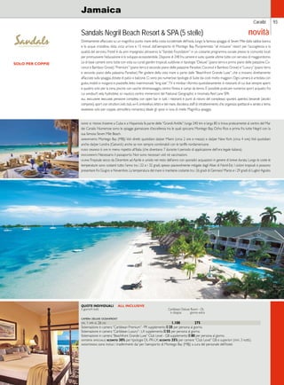 Caraibi 
Jamaica 
Sandals Negril Beach Resort  SPA (5 stelle) 
Direttamente affacciato su un magnifico punto mare della costa occidentale dell’isola, lungo la famosa spiaggia di Seven Mile dalla sabbia bianca 
e le acque cristalline, dista circa un’ora e 15 minuti dall’aeroporto di Montego Bay. Pluripremiato “all inclusive” resort per l’accoglienza e la 
qualità del servizio, l’hotel è da anni impegnato attraverso la “Sandals Foundation” in un costante programma sociale presso le comunità locali 
per promuovere l’educazione e lo sviluppo ecosostenibile. Dispone di 248 fra camere e suite, queste ultime tutte con servizio di maggiordomo. 
Le di base camere sono tutte con vista sui curati giardini tropicali, suddivise in tipologie “Deluxe” (piano terra e primo piano delle palazzine Co-conut 
e Bamboo Grove), “Premium” (piano terra e secondo piano delle palazzine Paradise, Coconut e Bamboo Grove) e “Luxury” (piano terra 
e secondo piano della palazzina Paradise). Per godere della vista mare si parte dalle “Beachfront Grande Luxe”, che si trovano direttamente 
affacciate sulla spiaggia, dotate di patio o balcone. Ci sono poi numerose tipologie di Suite dai costi molto maggiori. Ogni camera è arredata con 
gusto, mobili in mogano e piastrelle, letto matrimoniale “king size”, TV e minibar rifornito quotidianamente. 6 ristoranti di cui due sempre aperti 
e quattro solo per la cena, piscine con vasche idromassaggio, centro fitness e campi da tennis. E’ possibile praticare numerosi sport acquatici fra 
cui windsurf, vela, hydrobike, sci nautico; centro immersioni del National Geographic e rinomata Red Lane SPA. 
all inclusive include: pensione completa con open bar in tutti i ristoranti e punti di ristoro del complesso; spuntini, aperitivi, bevande (alcolici 
compresi), sport con istruttori, kids club, wi-fi, ombrelloni, lettini e teli mare, discoteca, staff di intrattenimento che organizza spettacoli e serate a tema. 
giudizio: solo per coppie, atmosfera romantica ideale gli sposi in luna di miele. Magnifica spiaggia. 
dove si trova: Insieme a Cuba e a Hispaniola fa parte delle “Grandi Antille”; lunga 240 km e larga 80 si trova praticamente al centro del Mar 
dei Caraibi. Numerose sono le spiagge giamaicane d’eccellenza tra le quali spiccano Montego Bay, Ocho Rios e prima fra tutte Negril con la 
sua famosa Seven Mile Beach. 
aeroporto: Montego Bay (MBJ). Voli diretti quotidiani da/per Miami (circa 2 ore e mezza) e da/per New York (circa 4 ore). Voli quotidiani 
anche da/per Londra (Gatwick) anche se non sempre combinabili con le tariffe nordamericane. 
fuso orario: 6 ore in meno rispetto all’Italia (che diventano 7 durante il periodo di applicazione dell’ora legale italiana). 
documenti: Necessario il passaporto. Non sono necessari visti né vaccinazioni. 
clima: Tropicale secco da Dicembre ad Aprile e umido nel resto dell’anno con sporadici acquazzoni in genere di breve durata. Lungo le coste le 
temperature sono costanti tutto l’anno tra i 22 e i 32 gradi, spesso piacevolmente mitigate dagli Alisei di Nord-Est. I cicloni tropicali si possono 
presentare fra Giugno e Novembre. La temperatura del mare si mantiene costante tra i 26 gradi di Gennaio/ Marzo e i 29 gradi di Luglio/ Agosto. 
QUOTE INDIVIDUALI ALL INCLUSIVE 
5 giorni/4 notti Caribbean Deluxe Room - DL 
in doppia giorno extra 
camera deluxe oceanfront 
dal 1 apr al 26 dic 1.100 275 
Sistemazione in camera “Caribbean Premium”- PR supplemento E 25 per persona al giorno. 
Sistemazione in camera “Caribbean Luxury”- LX supplemento E 55 per persona al giorno. 
Sistemazione in camera “Beachfront Grande Luxe” Club Level - GB supplemento E 80 per persona al giorno. 
offerta speciale: sconto 30% per tipologie DL-PR-LX; sconto 35% per camere “Club Level” GB e superiori (min. 3 notti). 
assistenza: sono inclusi i trasferimenti da/ per l’aeroporto di Montego Bay (MBJ) a cura del personale dell’hotel. 
93 
SOLO PER COPPIE 
novità 
 