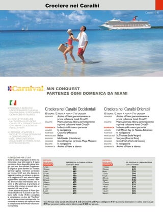 Turks  Caicos 
Caraibi 97 
Crociere nei Caraibi 
• PRESENZA A BORDO DI 
UNCOMMISSARIO DI LINGUA 
ITALIANA; MENU E PROGRAMMI 
GIORNALIERI IN ITALIANO. 
• IL PACCHETTO INCLUDE 
LA CROCIERA IN PENSIONE 
COMPLETA + 2 PERNOTTAMENTI 
CON PRIMA COLAZIONE IN 
HOTEL A MIAMI 
• È POSSIBILE UTILIZZARE IL 
PACCHETTO COME ESTENSIONE 
A QUALSIASI VIAGGIO 
DEGLI STATI UNITI (BASTA 
AGGIUNGERE LA TARIFFA AEREA 
DI COLLEGAMENTO) 
M/N CONQUEST 
PARTENZE OGNI DOMENICA DA MIAMI 
Crociera nei Caraibi Occidentali 
10 giorni / 2 notti a miami + 7 in crociera 
venerdì Arrivo a Miami, pernottamento e 
prima colazione hotel Circa39 
sabato Miami, giornata libera, pernottamento 
e prima colazione hotel Circa39 
domenica Imbarco sulla nave e partenza 
lunedì In navigazione 
martedì Cozumel (Messico) 
mercoledì Belize 
giovedì Isla Roatàn (Honduras) 
venerdì Grand Cayman (o Costa Maya, Messico) 
sabato In navigazione 
domenica Arrivo a Miami e sbarco 
Crociera nei Caraibi Orientali 
10 giorni / 2 notti a miami + 7 in crociera 
venerdì Arrivo a Miami, pernottamento e 
prima colazione hotel Circa39 
sabato Miami, giornata libera, pernottamento 
e prima colazione hotel Circa39 
domenica Imbarco sulla nave e partenza 
lunedì Half Moon Key (o Nassau, Bahamas) 
martedì In navigazione 
mercoledì St.Thomas (Isole Vergini) 
giovedì San Juan (Puerto Rico) 
venerdì Grand Turk (Turks  Caicos) 
sabato In navigazione 
domenica Arrivo a Miami e sbarco 
PARTENZA 
DELLA NAVE PER PERSONA IN CABINA INTERNA 
DOMENICA CON LETTI BASSI 
4-mag 515 
18-mag 550 
1-giu 665 
15-giu 750 
29-giu 750 
13-lug 750 
27-lug 735 
10-ago 675 
24-ago 600 
7-set 490 
21-set 475 
5-ott 475 
19-ott 475 
ISTRUZIONI PER L’USO 
Tutte le cabine dispongono di letto ma-trimoniale 
o due letti singoli e di bagno 
con doccia. Sono disponibili cabine fami-glia 
con uno/ due sofa-bed. Supplemen-to 
singola e quote bambini su richiesta. 
Carnival applica restrizioni particolari 
per i minori di 21 anni (che devono al-loggiare 
in cabina con almeno un genito-re 
o maggiore di 25 anni, salvo le coppie 
regolarmente sposate) e accetta a bor-do 
donne in stato interessante solo se 
entro la 24a settimana di gravidanza al 
termine della crociera e neonati solo se 
superiori ai 6 mesi di vita. 
Le navi salpano dal porto di Miami (ter-minal 
D/E)alle ore 16. Check-in per l’im-barco 
dalle 12 alle 14:30; è consigliata 
la compilazione on-line del “Fun-Pass” 
sul sito www.carnival.com/mycruise che 
consente un imbarco più rapido ed evita 
la compilazione dei formulari alla stazio-ne 
marittima. 
PARTENZA 
DELLA NAVE PER PERSONA IN CABINA INTERNA 
DOMENICA CON LETTI BASSI 
11-mag 560 
25-mag 645 
8-giu 750 
22-giu 790 
6-lug 790 
20-lug 790 
3-ago 745 
17-ago 675 
31-ago 535 
14-set 520 
28-set 505 
12-ott 505 
26-ott 505 
Tasse Portuali nette: Caraibi Occidentali € 215; Orientali € 234; Mance obbligatorie € 64 a persona. Sistemazione in cabina esterna suppl. 
€ 90 per persona; in cabina esterna balcony suppl. € 230 per persona. 
 