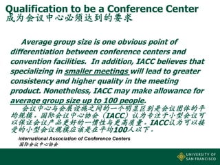 Qualification to be a Conference Center
成为会议中心必须达到的要求
Average group size is one obvious point of
differentiation between conference centers and
convention facilities. In addition, IACC believes that
specializing in smaller meetings will lead to greater
consistency and higher quality in the meeting
product. Nonetheless, IACC may make allowance for
average group size up to 100 people.
会议中心与会展设施之间的一个明显区别是会议团体的平
均规模。国际会议中心协会（IACC）认为专注于小型会议可
以保证会议产品更好的一惯性与更高质量。IACC认为可以接
受的小型会议规模应该是在平均100人以下。
International Association of Conference Centers

国际会议中心协会

 