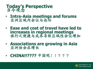 Today’s Perspective
当今观念
• Intra-Asia meetings and forums
亚洲区域内会议与论坛
• Ease and cost of travel have led to
increases in regional meetings
旅行之便捷与成本导致区域性会议增加
• Associations are growing in Asia
亚洲协会在增长
• CHINA!!???? 中国呢！！？？？

 